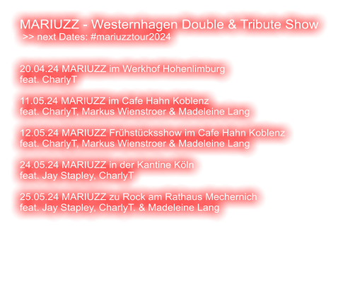 MARIUZZ - Westernhagen Double & Tribute Show  >> next Dates: #mariuzztour2024   20.04.24 MARIUZZ im Werkhof Hohenlimburg feat. CharlyT   11.05.24 MARIUZZ im Cafe Hahn Koblenz feat. CharlyT, Markus Wienstroer & Madeleine Lang   12.05.24 MARIUZZ Frühstücksshow im Cafe Hahn Koblenz feat. CharlyT, Markus Wienstroer & Madeleine Lang  24.05.24 MARIUZZ in der Kantine Köln feat. Jay Stapley, CharlyT  25.05.24 MARIUZZ zu Rock am Rathaus Mechernich feat. Jay Stapley, CharlyT. & Madeleine Lang