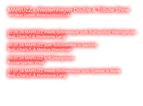 MARIUZZ - Westernhagen Double & Tribute Show  >> next Dates: #mariuzztour2024    22.06.24 MARIUZZ meets Grönemeyer zum Rathausfest Wernigerode feat. CharlyT & Madeleine Lang  05.07.24 MARIUZZ zum Schützenfest in Iserlohn feat. CharlyT, & Markus Wienstroer    19.07.24 MARIUZZ in Kühlungsborn Konzertgarten West  27.07.24 MARIUZZ meets Grrönemeyer zum Openair in Melle feat. CharlyT. & Madeleine Lang