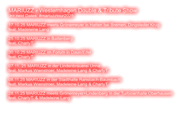 MARIUZZ - Westernhagen Double & Tribute Show  >> next Dates: #mariuzztour2025  17.10.25 MARIUZZ meets Grönemeyer in Hatten bei Bremen, Dingsteder Krug feat. Madeleine Lang  25.10.25 MARIUZZ in Battenberg feat. CharlyT.   30.10.25 MARIUZZ im Forum in Daun/Eifel feat. CharlyT.  07.11..25 MARIUZZ in der Lindenbrauerei Unna feat. Markus Wienstroer, Madeleine Lang & CharlyT.  08.11.25 MARIUZZ in der Stadthalle Ransbach-Baumbach feat. Markus Wienstroer, Madeleine Lang & CharlyT.   28.11.25 MARIUZZ meets Grönemeyer+Lindenberg in der Turbinenhalle Oberhausen feat. CharlyT. & Madeleine Lang