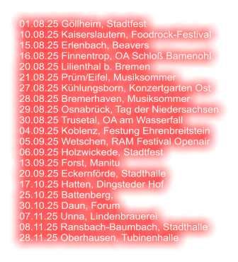 01.08.25 Göllheim, Stadtfest 10.08.25 Kaiserslautern, Foodrock-Festival 15.08.25 Erlenbach, Beavers 16.08.25 Finnentrop, OA Schloß Bamenohl 20.08.25 Lilienthal b. Bremen 21.08.25 Prüm/Eifel, Musiksommer 27.08.25 Kühlungsborn, Konzertgarten Ost 28.08.25 Bremerhaven, Musiksommer 29.08.25 Osnabrück, Tag der Niedersachsen 30.08.25 Trusetal, OA am Wasserfall 04.09.25 Koblenz, Festung Ehrenbreitstein 05.09.25 Wetschen, RAM Festival Openair 06.09.25 Holzwickede, Stadtfest 13.09.25 Forst, Manitu 20.09.25 Eckernförde, Stadthalle 17.10.25 Hatten, Dingsteder Hof 25.10.25 Battenberg,  30.10.25 Daun, Forum 07.11.25 Unna, Lindenbrauerei 08.11.25 Ransbach-Baumbach, Stadthalle 28.11.25 Oberhausen, Tubinenhalle