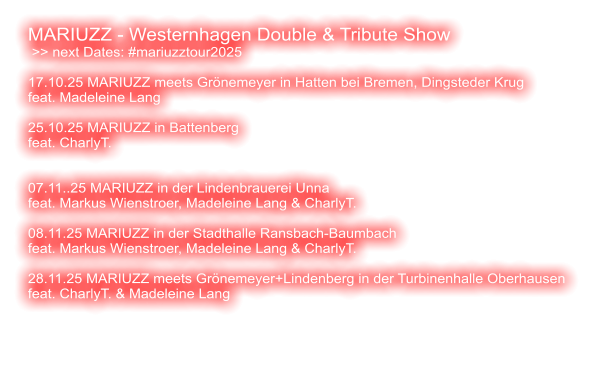 MARIUZZ - Westernhagen Double & Tribute Show  >> next Dates: #mariuzztour2025  17.10.25 MARIUZZ meets Grönemeyer in Hatten bei Bremen, Dingsteder Krug feat. Madeleine Lang  25.10.25 MARIUZZ in Battenberg feat. CharlyT.    07.11..25 MARIUZZ in der Lindenbrauerei Unna feat. Markus Wienstroer, Madeleine Lang & CharlyT.  08.11.25 MARIUZZ in der Stadthalle Ransbach-Baumbach feat. Markus Wienstroer, Madeleine Lang & CharlyT.   28.11.25 MARIUZZ meets Grönemeyer+Lindenberg in der Turbinenhalle Oberhausen feat. CharlyT. & Madeleine Lang