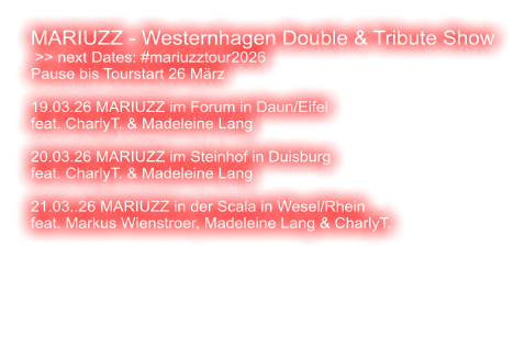 MARIUZZ - Westernhagen Double & Tribute Show  >> next Dates: #mariuzztour2026 Pause bis Tourstart 26 März  19.03.26 MARIUZZ im Forum in Daun/Eifel feat. CharlyT. & Madeleine Lang  20.03.26 MARIUZZ im Steinhof in Duisburg feat. CharlyT. & Madeleine Lang  21.03..26 MARIUZZ in der Scala in Wesel/Rhein feat. Markus Wienstroer, Madeleine Lang & CharlyT.