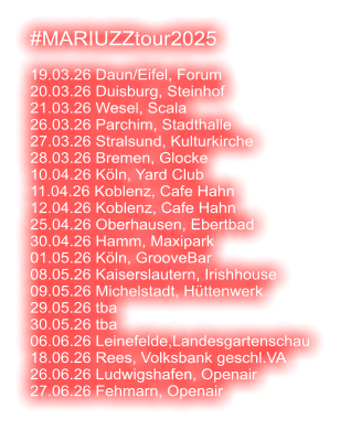 #MARIUZZtour2025  19.03.26 Daun/Eifel, Forum 20.03.26 Duisburg, Steinhof 21.03.26 Wesel, Scala 26.03.26 Parchim, Stadthalle 27.03.26 Stralsund, Kulturkirche 28.03.26 Bremen, Glocke 10.04.26 Köln, Yard Club 11.04.26 Koblenz, Cafe Hahn 12.04.26 Koblenz, Cafe Hahn 25.04.26 Oberhausen, Ebertbad 30.04.26 Hamm, Maxipark 01.05.26 Köln, GrooveBar 08.05.26 Kaiserslautern, Irishhouse 09.05.26 Michelstadt, Hüttenwerk 29.05.26 tba 30.05.26 tba 06.06.26 Leinefelde,Landesgartenschau 18.06.26 Rees, Volksbank geschl.VA 26.06.26 Ludwigshafen, Openair 27.06.26 Fehmarn, Openair
