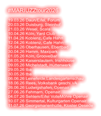 #MARIUZZtour2026  19.03.26 Daun/Eifel, Forum 20.03.26 Duisburg, Steinhof 21.03.26 Wesel, Scala 10.04.26 Köln, Yard Club 11.04.26 Koblenz, Cafe Hahn 12.04.26 Koblenz, Cafe Hahn 25.04.26 Oberhausen, Ebertbad 30.04.26 Hamm, Maxipark 01.05.26 Köln, GrooveBar 08.05.26 Kaiserslautern, Irishhouse 09.05.26 Michelstadt, Hüttenwerk 29.05.26 tba 30.05.26 tba 06.06.26 Leinefelde,Landesgartenschau 18.06.26 Rees, Volksbank geschl.VA 26.06.26 Ludwigshafen, Openair 27.06.26 Fehmarn, Openair 04.07.26 Sehlem/Eifel VolleMöhre Openair 10.07.26 Simmertal, Kulturgarten Openair 11.07.26 Georgsmarienhütte, Kloster Oesede