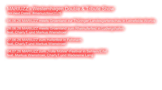 MARIUZZ - Westernhagen Double & Tribute Show  >> next Dates: #mariuzztour2026  06.06.26 MARIUZZ meets Groenland zur Thüringer Landesgartenschau in Leinefelde-Worbis  26.06.26 MARIUZZ meets Groenland zum Rheinuferfest in Ludwigshafen feat. CharlyT. und Markus Wienstroer  27.06.26 MARIUZZ zum Hafenfest in Fehmarn feat. CharlyT und Markus Wienstroer   04.07.26 MARIUZZ zum „Volle Möhre“-Festival in Sehlem/Eifel feat. Markus Wienstroer, CharlyT und Madeleine Lang