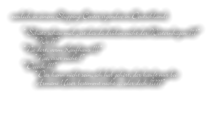 neulich in einem Shopping-Center irgendwo in Deutschland:  “ Schatz schau mal , ist das da drüben nicht der Westernhagen ?!? “ “ Wo ?? ” “ Na dort, vorm Kaufhaus !!! “ “ Nee, isser nicht ! “ “ Doooch !!! “ “ Das kann nicht sein, ich hab gehört, der kauft nur bei  Armani ! Isser bestimmt nicht ... oder doch ?!??? “