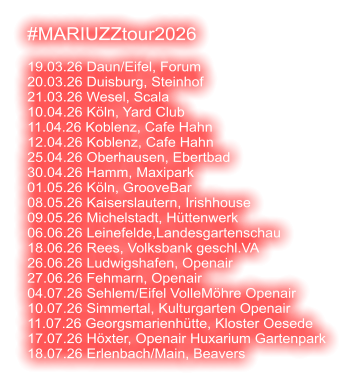 #MARIUZZtour2026  19.03.26 Daun/Eifel, Forum 20.03.26 Duisburg, Steinhof 21.03.26 Wesel, Scala 10.04.26 Köln, Yard Club 11.04.26 Koblenz, Cafe Hahn 12.04.26 Koblenz, Cafe Hahn 25.04.26 Oberhausen, Ebertbad 30.04.26 Hamm, Maxipark 01.05.26 Köln, GrooveBar 08.05.26 Kaiserslautern, Irishhouse 09.05.26 Michelstadt, Hüttenwerk 06.06.26 Leinefelde,Landesgartenschau 18.06.26 Rees, Volksbank geschl.VA 26.06.26 Ludwigshafen, Openair 27.06.26 Fehmarn, Openair 04.07.26 Sehlem/Eifel VolleMöhre Openair 10.07.26 Simmertal, Kulturgarten Openair 11.07.26 Georgsmarienhütte, Kloster Oesede 17.07.26 Höxter, Openair Huxarium Gartenpark 18.07.26 Erlenbach/Main, Beavers