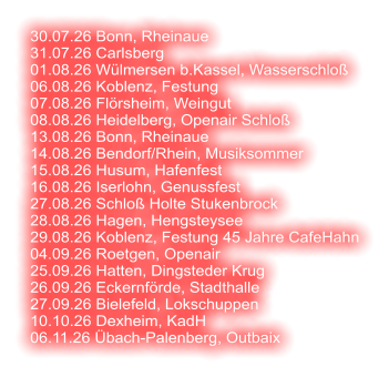 30.07.26 Bonn, Rheinaue 31.07.26 Carlsberg 01.08.26 Wülmersen b.Kassel, Wasserschloß 06.08.26 Koblenz, Festung 07.08.26 Flörsheim, Weingut 08.08.26 Heidelberg, Openair Schloß  13.08.26 Bonn, Rheinaue 14.08.26 Bendorf/Rhein, Musiksommer 15.08.26 Husum, Hafenfest 16.08.26 Iserlohn, Genussfest 27.08.26 Schloß Holte Stukenbrock 28.08.26 Hagen, Hengsteysee 29.08.26 Koblenz, Festung 45 Jahre CafeHahn 04.09.26 Roetgen, Openair 25.09.26 Hatten, Dingsteder Krug 26.09.26 Eckernförde, Stadthalle 27.09.26 Bielefeld, Lokschuppen 10.10.26 Dexheim, KadH  06.11.26 Übach-Palenberg, Outbaix
