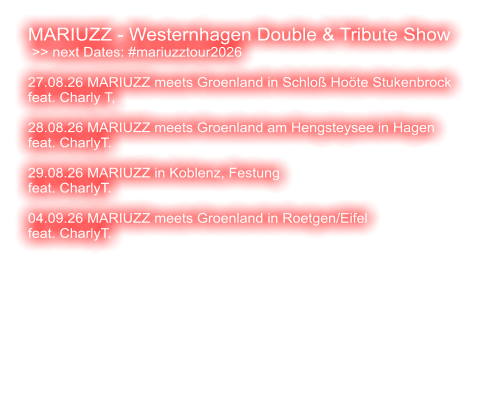 MARIUZZ - Westernhagen Double & Tribute Show  >> next Dates: #mariuzztour2026  27.08.26 MARIUZZ meets Groenland in Schloß Hoöte Stukenbrock feat. Charly T,   28.08.26 MARIUZZ meets Groenland am Hengsteysee in Hagen feat. CharlyT.  29.08.26 MARIUZZ in Koblenz, Festung feat. CharlyT.   04.09.26 MARIUZZ meets Groenland in Roetgen/Eifel feat. CharlyT.